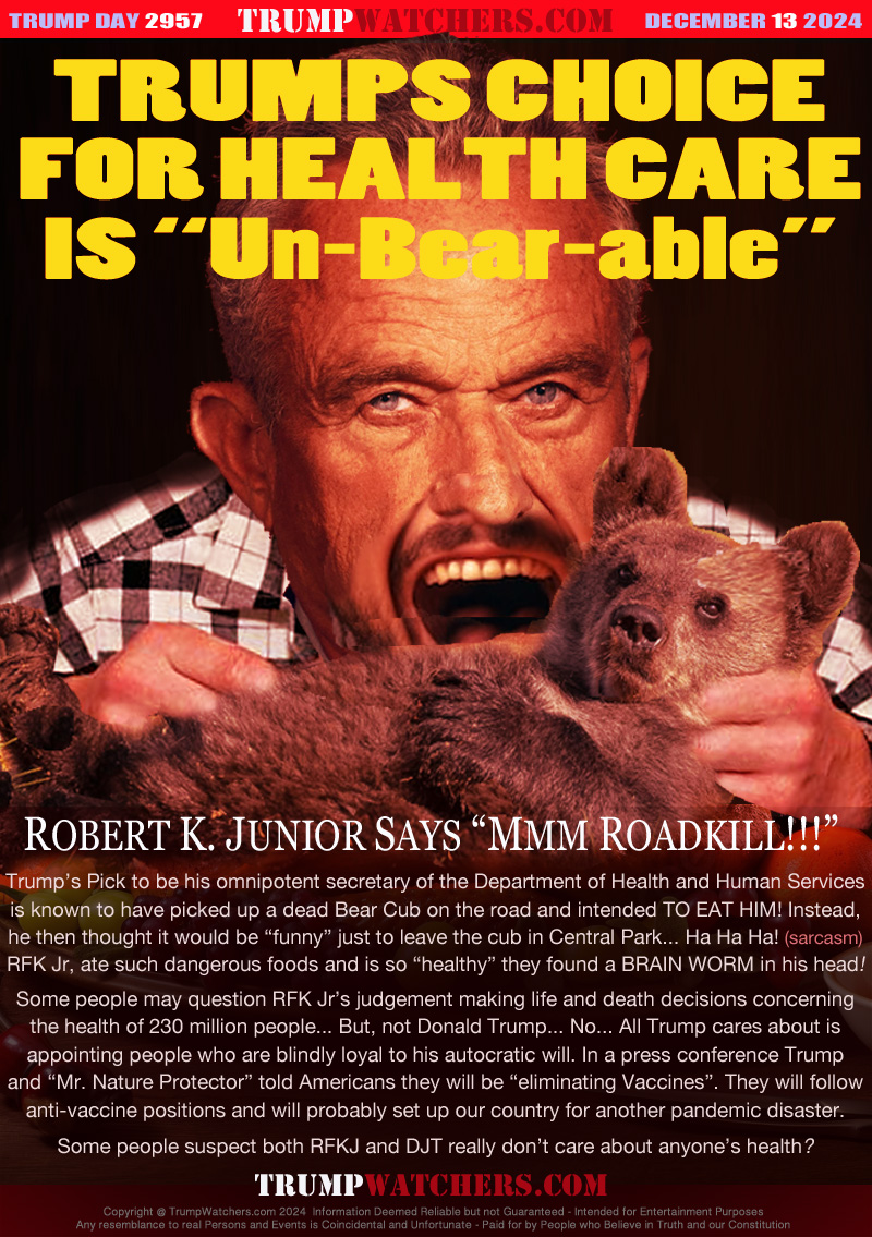 ROBERT K. JUNIOR SAYS “MMM ROADKILL!!!”
Trump’s Pick to be his omnipotent secretary of the Department of Health and Human Services
is known to have picked up a dead Bear Cub on the road and intended TO EAT HIM! Instead,
he then thought it would be “funny” just to leave the cub in Central Park... Ha Ha Ha! (sarcasm)
RFK Jr, ate such dangerous foods and is so “healthy” they found a BRAIN WORM in his head!
Some people may question RFK Jr’s judgement making life and death decisions concerning
the health of 230 million people... But, not Donald Trump... No... All Trump cares about is
appointing people who are blindly loyal to his autocratic will. In a press conference Trump
and “Mr. Nature Protector” told Americans they will be “eliminating Vaccines”. They will follow
anti-vaccine positions and will probably set up our country for another pandemic disaster.
Some people suspect both RFKJ and DJT really don’t care about anyone’s health?